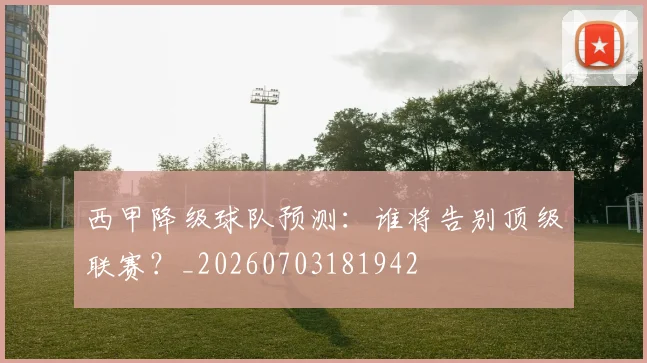 西甲降级球队预测:谁将告别顶级联赛?_20260703181942