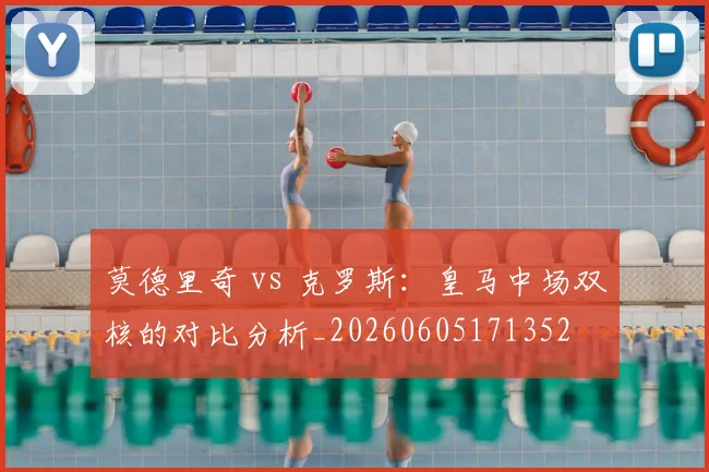 莫德里奇 vs 克罗斯:皇马中场双核的对比分析_20260605171352