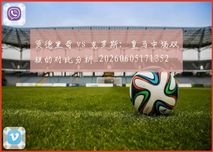 莫德里奇 vs 克罗斯：皇马中场双核的对比分析_20260605171352