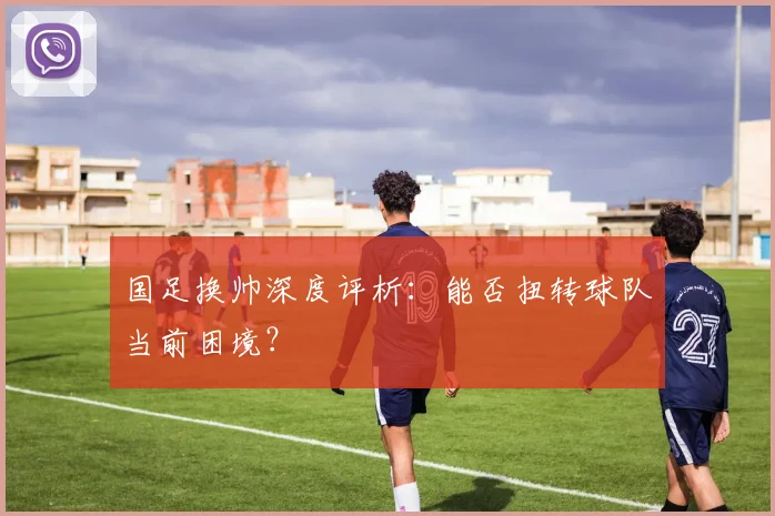 国足换帅深度评析：能否扭转球队当前困境？