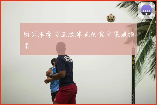 购买本泽马正版球衣的官方渠道指南