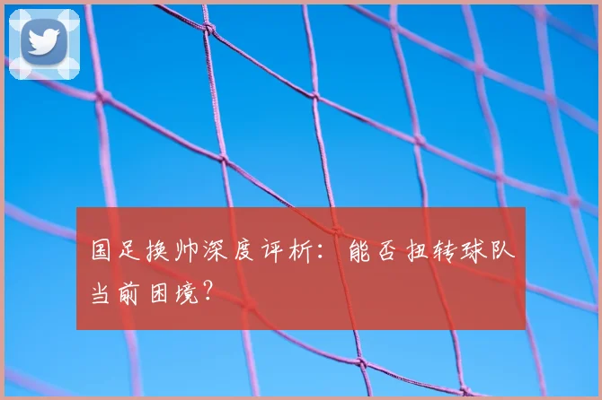 国足换帅深度评析:能否扭转球队当前困境?