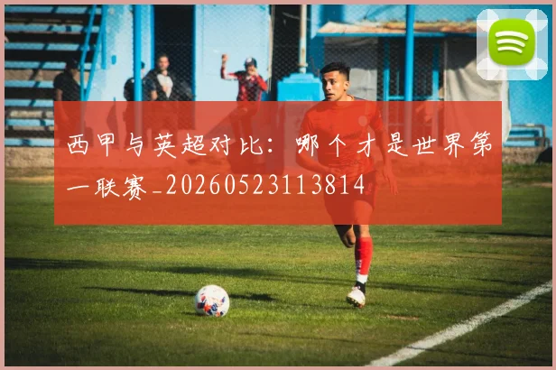 西甲与英超对比：哪个才是世界第一联赛_20260523113814