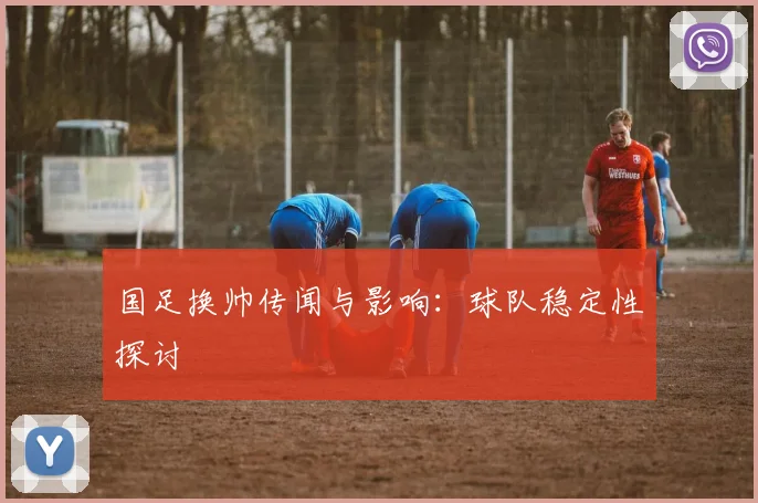 国足换帅传闻与影响：球队稳定性探讨