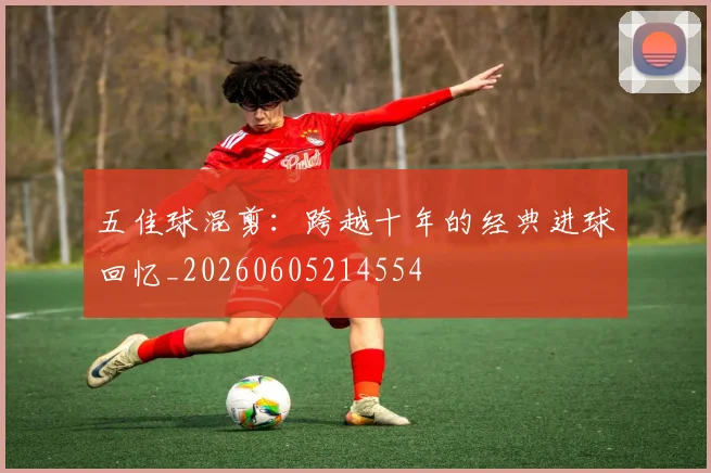 五佳球混剪：跨越十年的经典进球回忆_20260605214554