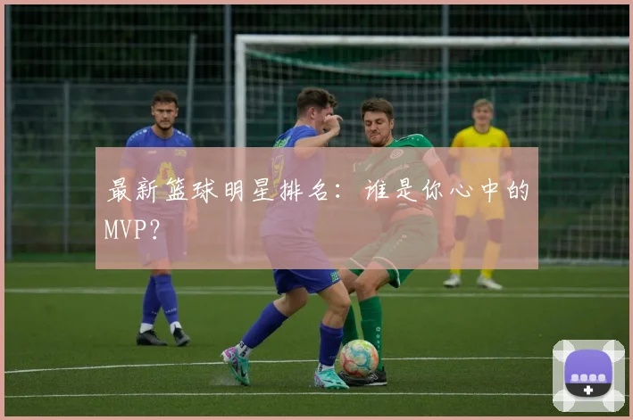 最新篮球明星排名：谁是你心中的MVP？