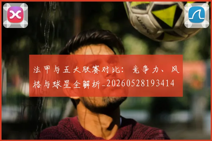 法甲与五大联赛对比：竞争力、风格与球星全解析_20260528193414