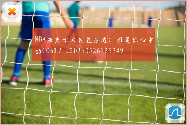 NBA历史十大巨星排名：谁是你心中的GOAT？_20260526125349