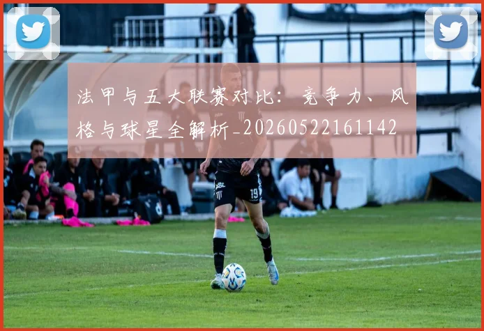 法甲与五大联赛对比：竞争力、风格与球星全解析_20260522161142