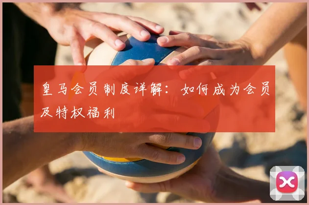 皇马会员制度详解:如何成为会员及特权福利